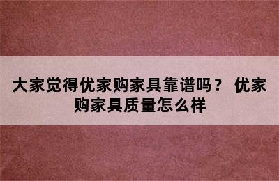 大家觉得优家购家具靠谱吗？ 优家购家具质量怎么样